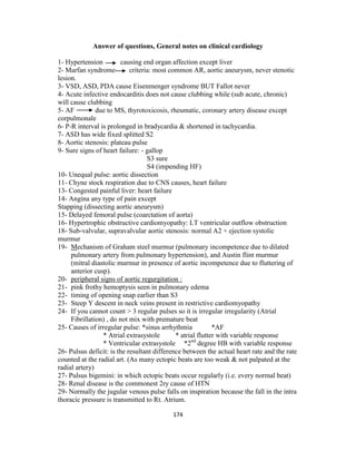 Answer of questions, General notes on clinical cardiology
1- Hypertension
causing end organ affection except liver
2- Marfan syndrome
criteria: most common AR, aortic aneurysm, never stenotic
lesion.
3- VSD, ASD, PDA cause Eisenmenger syndrome BUT Fallot never
4- Acute infective endocarditis does not cause clubbing while (sub acute, chronic)
will cause clubbing
5- AF
due to MS, thyrotoxicosis, rheumatic, coronary artery disease except
corpulmonale
6- P-R interval is prolonged in bradycardia & shortened in tachycardia.
7- ASD has wide fixed splitted S2
8- Aortic stenosis: plateau pulse
9- Sure signs of heart failure: - gallop
S3 sure
S4 (impending HF)
10- Unequal pulse: aortic dissection
11- Chyne stock respiration due to CNS causes, heart failure
13- Congested painful liver: heart failure
14- Angina any type of pain except
Stapping (dissecting aortic aneurysm)
15- Delayed femoral pulse (coarctation of aorta)
16- Hypertrophic obstructive cardiomyopathy: LT ventricular outflow obstruction
18- Sub-valvular, supravalvular aortic stenosis: normal A2 + ejection systolic
murmur
19- Mechanism of Graham steel murmur (pulmonary incompetence due to dilated
pulmonary artery from pulmonary hypertension), and Austin flint murmur
(mitral diastolic murmur in presence of aortic incompetence due to fluttering of
anterior cusp).
20- peripheral signs of aortic regurgitation :
21- pink frothy hemoptysis seen in pulmonary edema
22- timing of opening snap earlier than S3
23- Steep Y descent in neck veins present in restrictive cardiomyopathy
24- If you cannot count > 3 regular pulses so it is irregular irregularity (Atrial
Fibrillation) , do not mix with premature beat
25- Causes of irregular pulse: *sinus arrhythmia
*AF
* Atrial extrasystole
* atrial flutter with variable response
* Ventricular extrasystole *2nd degree HB with variable response
26- Pulsus deficit: is the resultant difference between the actual heart rate and the rate
counted at the radial art. (As many ectopic beats are too weak & not palpated at the
radial artery)
27- Pulsus bigemini: in which ectopic beats occur regularly (i.e. every normal beat)
28- Renal disease is the commonest 2ry cause of HTN
29- Normally the jugular venous pulse falls on inspiration because the fall in the intra
thoracic pressure is transmitted to Rt. Atrium.
174

 