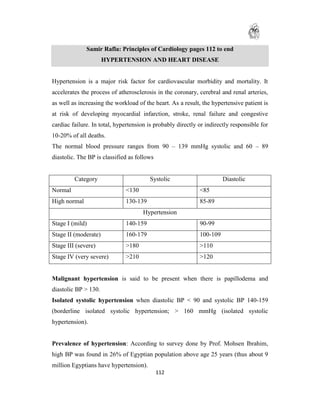 Samir Rafla: Principles of Cardiology pages 112 to end
                      HYPERTENSION AND HEART DISEASE


Hypertension is a major risk factor for cardiovascular morbidity and mortality. It
accelerates the process of atherosclerosis in the coronary, cerebral and renal arteries,
as well as increasing the workload of the heart. As a result, the hypertensive patient is
at risk of developing myocardial infarction, stroke, renal failure and congestive
cardiac failure. In total, hypertension is probably directly or indirectly responsible for
10-20% of all deaths.
The normal blood pressure ranges from 90 – 139 mmHg systolic and 60 – 89
diastolic. The BP is classified as follows


         Category                       Systolic                       Diastolic
Normal                        <130                           <85
High normal                   130-139                        85-89
                                     Hypertension
Stage I (mild)                140-159                        90-99
Stage II (moderate)           160-179                        100-109
Stage III (severe)            >180                           >110
Stage IV (very severe)        >210                           >120


Malignant hypertension is said to be present when there is papillodema and
diastolic BP > 130.
Isolated systolic hypertension when diastolic BP < 90 and systolic BP 140-159
(borderline isolated systolic hypertension; > 160 mmHg (isolated systolic
hypertension).


Prevalence of hypertension: According to survey done by Prof. Mohsen Ibrahim,
high BP was found in 26% of Egyptian population above age 25 years (thus about 9
million Egyptians have hypertension).
                                             112
 