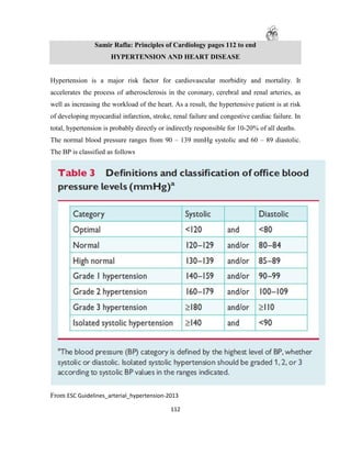112
Samir Rafla: Principles of Cardiology pages 112 to end
HYPERTENSION AND HEART DISEASE
Hypertension is a major risk factor for cardiovascular morbidity and mortality. It
accelerates the process of atherosclerosis in the coronary, cerebral and renal arteries, as
well as increasing the workload of the heart. As a result, the hypertensive patient is at risk
of developing myocardial infarction, stroke, renal failure and congestive cardiac failure. In
total, hypertension is probably directly or indirectly responsible for 10-20% of all deaths.
The normal blood pressure ranges from 90 – 139 mmHg systolic and 60 – 89 diastolic.
The BP is classified as follows
From ESC Guidelines_arterial_hypertension-2013
 