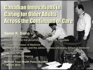Canadian Innovations in
Caring for Older Adults
Across the Continuum of Care
Samir K. Sinha MD, DPhil, FRCPC
Director of Geriatrics
Mount Sinai and the University Health Network Hospitals
Assistant Professor of Medicine
University of Toronto and the Johns Hopkins University School of Medicine

Research Affiliate
Oxford Institute of Ageing

Nuffield Trust Health Policy Summit
1 March 2012
 