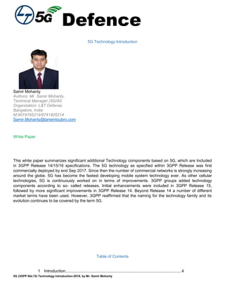 Defence
5G (3GPP Rel.15) Technology Introduction-2018, by Mr. Samir Mohanty
5G Technology Introduction
Samir Mohanty
Authors: Mr. Samir Mohanty,
Technical Manager (5G/AI)
Organization: L&T Defense
Bangalore, India
M:9019195214/9741405214
Samir.Mohanty@larsentoubro.com
White Paper
This white paper summarizes significant additional Technology components based on 5G, which are Included
in 3GPP Release 14/15/16 specifications. The 5G technology as specified within 3GPP Release was first
commercially deployed by end Sep 2017. Since then the number of commercial networks is strongly increasing
around the globe. 5G has become the fastest developing mobile system technology ever. As other cellular
technologies, 5G is continuously worked on in terms of improvements. 3GPP groups added technology
components according to so- called releases. Initial enhancements were included in 3GPP Release 15,
followed by more significant improvements in 3GPP Release 14. Beyond Release 14 a number of different
market terms have been used. However, 3GPP reaffirmed that the naming for the technology family and its
evolution continues to be covered by the term 5G.
Table of Contents
1 Introduction.....................................................................................................4
 