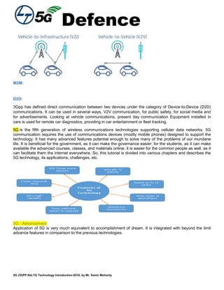 Defence
5G (3GPP Rel.15) Technology Introduction-2018, by Mr. Samir Mohanty
M2M:
D2D:
3Gpp has defined direct communication between two devices under the category of Device-to-Device (D2D)
communications. It can be used in several ways, V2V communication, for public safety, for social media and
for advertisements. Looking at vehicle communications, present day communication Equipment installed in
cars is used for remote car diagnostics, providing in car entertainment or fleet tracking.
5G is the fifth generation of wireless communications technologies supporting cellular data networks. 5G
communication requires the use of communications devices (mostly mobile phones) designed to support the
technology. It has many advanced features potential enough to solve many of the problems of our mundane
life. It is beneficial for the government, as it can make the governance easier; for the students, as it can make
available the advanced courses, classes, and materials online; it is easier for the common people as well, as it
can facilitate them the internet everywhere. So, this tutorial is divided into various chapters and describes the
5G technology, its applications, challenges, etc.
5G - Advancement
Application of 5G is very much equivalent to accomplishment of dream. It is integrated with beyond the limit
advance features in comparison to the previous technologies.
 