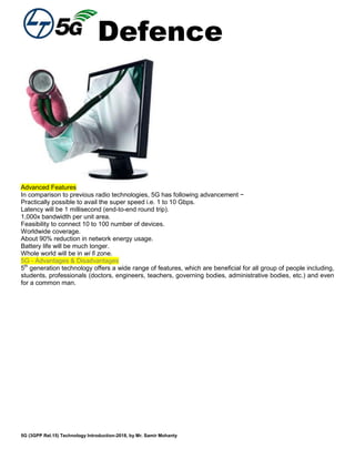 Defence
5G (3GPP Rel.15) Technology Introduction-2018, by Mr. Samir Mohanty
Advanced Features
In comparison to previous radio technologies, 5G has following advancement −
Practically possible to avail the super speed i.e. 1 to 10 Gbps.
Latency will be 1 millisecond (end-to-end round trip).
1,000x bandwidth per unit area.
Feasibility to connect 10 to 100 number of devices.
Worldwide coverage.
About 90% reduction in network energy usage.
Battery life will be much longer.
Whole world will be in wi fi zone.
5G - Advantages & Disadvantages
5th
generation technology offers a wide range of features, which are beneficial for all group of people including,
students, professionals (doctors, engineers, teachers, governing bodies, administrative bodies, etc.) and even
for a common man.
 