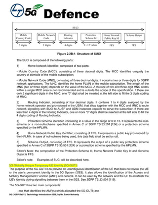Defence
5G (3GPP Rel.15) Technology Introduction-2018, by Mr. Samir Mohanty
SUCI
Mobile
Country Code
(MCC)
Mobile Network
Code
Routing
Indicator
3 digits 3 digits 4 digits
Protection
Scheme Id
0 - 15 values
Home Network
Public Key Id
FFS
Scheme Output
FFS
Figure 2.2B-1: Structure of SUCI
The SUCI is composed of the following parts:
1) Home Network Identifier, composed of two parts:
- Mobile Country Code (MCC), consisting of three decimal digits. The MCC identifies uniquely the
country of domicile of the mobile subscription;
- Mobile Network Code (MNC), consisting of three decimal digits. It contains two or three digits for 3GPP
network applications. The MNC identifies the home PLMN of the mobile subscription. The length of the
MNC (two or three digits) depends on the value of the MCC. A mixture of two and three digit MNC codes
within a single MCC area is not recommended and is outside the scope of this specification. If there are
only 2 significant digits in the MNC, one "0" digit shall be inserted at the left side to fill the 3 digits coding
of MNC;
2) Routing Indicator, consisting of four decimal digits. It contains 1 to 4 digits assigned by the
home network operator and provisioned in the USIM, that allow together with the MCC and MNC to route
network signalling with SUCI to AUSF and UDM instances capable to serve the subscriber. If there are
less than 4 digits in the Routing Indicator, one or more "0" digits shall be inserted at the left side to fill the
4 digits coding of Routing Indicator;
3) Protection Scheme Identifier, consisting in a value in the range of 0 to 15. It represents the null-
scheme or a non-null-scheme specified in Annex C of 3GPP TS 33.501 [124] or a protection scheme
specified by the HPLMN;
4) Home Network Public Key Identifier, consisting of FFS. It represents a public key provisioned by
the HPLMN. In case of null-scheme being used, this data field shall be set to null;
5) Scheme Output, consisting of FFS. It represents the output of a public key protection scheme
specified in Annex C of 3GPP TS 33.501 [124] or a protection scheme specified by the HPLMN.
Editor's Note: the composition of the Protection Scheme Id, Home Network Public Key Id and Scheme
Ouput is FFS.
Editor's note: Examples of SUCI will be described here.
5G Globally Unique Temporary UE Identity (5G-GUTI)
The purpose of the 5G-GUTI is to provide an unambiguous identification of the UE that does not reveal the UE
or the user's permanent identity in the 5G System (5GS). It also allows the identification of the Access and
Mobility Management Function (AMF) and network. It can be used by the network and the UE to establish the
UE's identity during signalling between them in the 5GS. See 3GPP TS 23.501 [119].
The 5G-GUTI has two main components:
- one that identifies the AMF(s) which allocated the 5G-GUTI; and
 