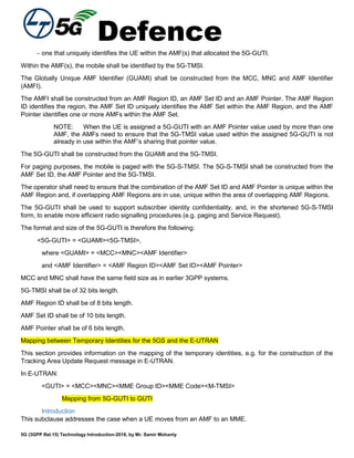 Defence
5G (3GPP Rel.15) Technology Introduction-2018, by Mr. Samir Mohanty
- one that uniquely identifies the UE within the AMF(s) that allocated the 5G-GUTI.
Within the AMF(s), the mobile shall be identified by the 5G-TMSI.
The Globally Unique AMF Identifier (GUAMI) shall be constructed from the MCC, MNC and AMF Identifier
(AMFI).
The AMFI shall be constructed from an AMF Region ID, an AMF Set ID and an AMF Pointer. The AMF Region
ID identifies the region, the AMF Set ID uniquely identifies the AMF Set within the AMF Region, and the AMF
Pointer identifies one or more AMFs within the AMF Set.
NOTE: When the UE is assigned a 5G-GUTI with an AMF Pointer value used by more than one
AMF, the AMFs need to ensure that the 5G-TMSI value used within the assigned 5G-GUTI is not
already in use within the AMF’s sharing that pointer value.
The 5G-GUTI shall be constructed from the GUAMI and the 5G-TMSI.
For paging purposes, the mobile is paged with the 5G-S-TMSI. The 5G-S-TMSI shall be constructed from the
AMF Set ID, the AMF Pointer and the 5G-TMSI.
The operator shall need to ensure that the combination of the AMF Set ID and AMF Pointer is unique within the
AMF Region and, if overlapping AMF Regions are in use, unique within the area of overlapping AMF Regions.
The 5G-GUTI shall be used to support subscriber identity confidentiality, and, in the shortened 5G-S-TMSI
form, to enable more efficient radio signalling procedures (e.g. paging and Service Request).
The format and size of the 5G-GUTI is therefore the following:
<5G-GUTI> = <GUAMI><5G-TMSI>,
where <GUAMI> = <MCC><MNC><AMF Identifier>
and <AMF Identifier> = <AMF Region ID><AMF Set ID><AMF Pointer>
MCC and MNC shall have the same field size as in earlier 3GPP systems.
5G-TMSI shall be of 32 bits length.
AMF Region ID shall be of 8 bits length.
AMF Set ID shall be of 10 bits length.
AMF Pointer shall be of 6 bits length.
Mapping between Temporary Identities for the 5GS and the E-UTRAN
This section provides information on the mapping of the temporary identities, e.g. for the construction of the
Tracking Area Update Request message in E-UTRAN.
In E-UTRAN:
<GUTI> = <MCC><MNC><MME Group ID><MME Code><M-TMSI>
Mapping from 5G-GUTI to GUTI
Introduction
This subclause addresses the case when a UE moves from an AMF to an MME.
 
