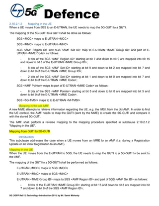 Defence
5G (3GPP Rel.15) Technology Introduction-2018, by Mr. Samir Mohanty
2.10.2.1.2 Mapping in the UE
When a UE moves from 5GS to an E-UTRAN, the UE needs to map the 5G-GUTI to a GUTI.
The mapping of the 5G-GUTI to a GUTI shall be done as follows:
5GS <MCC> maps to E-UTRAN <MCC>
5GS <MNC> maps to E-UTRAN <MNC>
5GS <AMF Region ID> and 5GS <AMF Set ID> map to E-UTRAN <MME Group ID> and part of E-
UTRAN <MME Code> as follows:
- 8 bits of the 5GS <AMF Region ID> starting at bit 7 and down to bit 0 are mapped into bit 15
and down to bit 8 of the E-UTRAN <MME Group ID>;
- 8 bits of the 5GS <AMF Set ID> starting at bit 9 and down to bit 2 are mapped into bit 7 and
down to bit 0 of the E-UTRAN <MME Group ID>;
- 2 bits of the 5GS <AMF Set ID> starting at bit 1 and down to bit 0 are mapped into bit 7 and
down to bit 6 of the E-UTRAN <MME Code>;
5GS <AMF Pointer> maps to part of E-UTRAN <MME Code> as follows:
- 6 bits of the 5GS <AMF Pointer> starting at bit 5 and down to bit 0 are mapped into bit 5 and
down to bit 0 of the E-UTRAN <MME Code>.
5GS <5G-TMSI> maps to to E-UTRAN <M-TMSI>
Mapping in the old AMF
A new MME attempts to retrieve information regarding the UE, e.g. the IMSI, from the old AMF. In order to find
the UE context, the AMF needs to map the GUTI (sent by the MME) to create the 5G-GUTI and compare it
with the stored 5G-GUTI.
The AMF shall perform a reverse mapping to the mapping procedure specified in subclause 2.10.2.1.2
"Mapping in the UE".
Mapping from GUTI to 5G-GUTI
Introduction
This subclause addresses the case when a UE moves from an MME to an AMF (i.e. during a Registration
Update or an Initial Registration to an AMF).
Mapping in the UE
When the UE moves from the E-UTRAN to 5GS, the UE needs to map the GUTI to a 5G-GUTI to be sent to
the AMF.
The mapping of the GUTI to a 5G-GUTI shall be performed as follows:
E-UTRAN <MCC> maps to 5GS <MCC>
E-UTRAN <MNC> maps to 5GS <MNC>
E-UTRAN <MME Group ID> maps to 5GS <AMF Region ID> and part of 5GS <AMF Set ID> as follows:
- 8 bits of the E-UTRAN <MME Group ID> starting at bit 15 and down to bit 8 are mapped into bit
7 and down to bit 0 of the 5GS <AMF Region ID>;
 