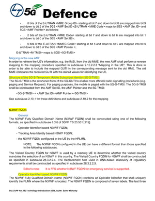 Defence
5G (3GPP Rel.15) Technology Introduction-2018, by Mr. Samir Mohanty
- 8 bits of the E-UTRAN <MME Group ID> starting at bit 7 and down to bit 0 are mapped into bit 9
and down to bit 2 of the 5GS <AMF Set ID>;E-UTRAN <MME Code> maps to 5GS <AMF Set ID> and
5GS <AMF Pointer> as follows:
- 2 bits of the E-UTRAN <MME Code> starting at bit 7 and down to bit 6 are mapped into bit 1
and down to bit 0 of the 5GS <AMF Set ID>;
- 6 bits of the E-UTRAN <MMEC Code> starting at bit 5 and down to bit 0 are mapped into bit 5
and down to bit 0 of the 5GS <AMF Pointer >;
E-UTRAN <M-TMSI> maps to 5GS <5G-TMSI>
Mapping in the new AMF
In order to retrieve the UE's information, e.g. the IMSI, from the old MME, the new AMF shall perform a reverse
mapping to the mapping procedure specified in subclause 2.10.2.2.2 "Mapping in the UE". This is done in
order to be able to include the mapped GUTI in the corresponding message sent to the old MME. The old
MME compares the received GUTI with the stored values for identifying the UE.
Structure of the 5G-S-Temporary Mobile Subscriber Identity (5G-S-TMSI)
The 5G-S-TMSI is the shortened form of the 5G-GUTI to enable more efficient radio signalling procedures (e.g.
paging and Service Request). For paging purposes, the mobile is paged with the 5G-S-TMSI. The 5G-S-TMSI
shall be constructed from the AMF Set ID, the AMF Pointer and the 5G-TMSI:
<5G-S-TMSI> = <AMF Set ID><AMF Pointer><5G-TMSI>
See subclause 2.10.1 for these definitions and subclause 2.10.2 for the mapping
N3IWF FQDN
General
The N3IWF Fully Qualified Domain Name (N3IWF FQDN) shall be constructed using one of the following
formats, as specified in subclause 6.3.6 of 3GPP TS 23.501 [119]:
- Operator Identifier based N3IWF FQDN;
- Tracking Area Identity based N3IWF FQDN;
- the N3IWF FQDN configured in the UE by the HPLMN.
NOTE: The N3IWF FQDN configured in the UE can have a different format than those specified
in the following subclauses.
The Visited Country FQDN for N3IWF is used by a roaming UE to determine whether the visited country
mandates the selection of an N3IWF in this country. The Visited Country FQDN for N3IWF shall be constructed
as specified in subclause 28.3.2.2.4. The Replacement field used in DNS-based Discovery of regulatory
requirements shall be constructed as specified in subclause 28.3.2.2.5.
Editor's note: It is FFS whether N3IWF FQDN for emergency service is supported.
Operator Identifier based N3IWF FQDN
The N3IWF Fully Qualified Domain Name (N3IWF FQDN) contains an Operator Identifier that shall uniquely
identify the PLMN where the N3IWF is located. The N3IWF FQDN is composed of seven labels. The last three
 