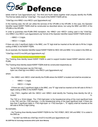 Defence
5G (3GPP Rel.15) Technology Introduction-2018, by Mr. Samir Mohanty
labels shall be "pub.3gppnetwork.org". The third and fourth labels together shall uniquely identify the PLMN.
The first two labels shall be "n3iwf.5gc". The result of the N3IWF FQDN will be:
"n3iwf.5gc.mnc<MNC>.mcc<MCC>.pub.3gppnetwork.org"
In the roaming case, the UE can utilise the services of the VPLMN or the HPLMN. In this case, the Operator
Identifier based N3IWF FQDN shall be constructed as described above, but using the MNC and MCC of the
VPLMN or the HPLMN.
In order to guarantee inter-PLMN DNS translation, the <MNC> and <MCC> coding used in the "n3iwf.5gc.
mnc<MNC>.mcc<MCC>.pub.3gppnetwork.org" format of the Operator Identifier based N3IWF FQDN shall be:
- <MNC> = 3 digits
- <MCC> = 3 digits
If there are only 2 significant digits in the MNC, one "0" digit shall be inserted at the left side to fill the 3 digits
coding of MNC in the N3IWF FQDN.
As an example, the Operator Identifier based N3IWF FQDN for MCC 345 and MNC 12 is coded in the DNS as:
"n3iwf.5gc.mnc012.mcc345.pub.3gppnetwork.org".
Tracking Area Identity based N3IWF FQDN
The Tracking Area Identity based N3IWF FQDN is used to support location based N3IWF selection within a
PLMN.
The Tracking Area Identity based N3IWF FQDN shall be constructed respectively as:
"tac-lb<TAC-low-byte>.tac-hb<TAC-high-
byte>.tac.n3iwf.5gc.mnc<MNC>.mcc<MCC>.pub.3gppnetwork.org"
where
- the <MNC> and <MCC> shall identify the PLMN where the N3IWF is located and shall be encoded as
- <MNC> = 3 digits
- <MCC> = 3 digits
If there are only 2 significant digits in the MNC, one "0" digit shall be inserted at the left side to fill the 3
digits coding of MNC in the N3IWF FQDN.
- the <TAC>, together with the <MCC> and <MNC> shall identify the Tracking Area Identity the UE is
located in.
The TAC is a 16-bit integer. The <TAC-high-byte> is the hexadecimal string of the most significant byte
in the TAC and the <TAC-low-byte > is the hexadecimal string of the least significant byte. If there are
less than 2 significant digits in <TAC-high-byte> or <TAC-low-byte >, "0" digit(s) shall be inserted at the
left side to fill the 2 digit coding;
As examples,
- the Tracking Area Identity based N3IWF FQDN for the TAC H'0B21, MCC 345 and MNC 12 is coded in
the DNS as:
" tac-lb21.tac-hb0b.tac.n3iwf.5gc.mnc012.mcc345.pub.3gppnetwork.org"
 