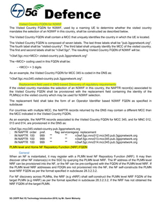 Defence
5G (3GPP Rel.15) Technology Introduction-2018, by Mr. Samir Mohanty
Visited Country FQDN for N3IWF
The Visited Country FQDN for N3IWF, used by a roaming UE to determine whether the visited country
mandates the selection of an N3IWF in this country, shall be constructed as described below.
The Visited Country FQDN shall contain a MCC that uniquely identifies the country in which the UE is located.
The Visited Country FQDN is composed of seven labels. The last three labels shall be "pub.3gppnetwork.org".
The fourth label shall be "visited-country". The third label shall uniquely identify the MCC of the visited country.
The first and second labels shall be "n3iwf.5gc". The resulting Visited Country FQDN of N3IWF will be:
"n3iwf.5gc.mcc<MCC>.visited-country.pub.3gppnetwork.org"
The <MCC> coding used in this FQDN shall be:
- <MCC> = 3 digits
As an example, the Visited Country FQDN for MCC 345 is coded in the DNS as:
"n3iwf.5gc.mcc345.visited-country.pub.3gppnetwork.org".
Replacement field used in DNS-based Discovery of regulatory requirements
If the visited country mandates the selection of an N3IWF in this country, the NAPTR record(s) associated to
the Visited Country FQDN shall be provisioned with the replacement field containing the identity of the
PLMN(s) in the visited country which may be used for N3IWF selection.
The replacement field shall take the form of an Operator Identifier based N3IWF FQDN as specified in
subclause
For countries with multiple MCC, the NAPTR records returned by the DNS may contain a different MCC than
the MCC indicated in the Visited Country FQDN.
As an example, the NAPTR records associated to the Visited Country FQDN for MCC 345, and for MNC 012,
013 and 014, are provisioned in the DNS as:
n3iwf.5gc.mcc345.visited-country.pub.3gppnetwork.org
; IN NAPTR order pref. flag serviceregexp replacement
IN NAPTR 100 999 "" "" n3iwf.5gc.mnc012.mcc345.pub.3gppnetwork.org
IN NAPTR 100 999 "" "" n3iwf.5gc.mnc013.mcc345.pub.3gppnetwork.org
IN NAPTR 100 999 "" "" n3iwf.5gc.mnc014.mcc345.pub.3gppnetwork.org
PLMN level and Home NF Repository Function (NRF) FQDN
General
When an NF is instantiated, it may register with a PLMN level NF Repository Function (NRF). It may then
discover other NF instance(s) in the 5GC by querying the PLMN level NRF. The IP address of the PLMN level
NRF can be provisioned into the NF, or the NF can be pre-configured with the FQDN of the PLMN level NRF. If
the PLMN level NRF addresses and FDQN are not provisioned into the NF, the NF self-constructs the PLMN
level NRF FQDN as per the format specified in subclause 28.3.2.3.2.
For NF discovery across PLMNs, the NRF (e.g vNRF) shall self-construct the PLMN level NRF FQDN of the
target PLMN (e.g hNRF) as per the format specified in subclause 28.3.2.3.2, if the NRF has not obtained the
NRF FQDN of the target PLMN.
 