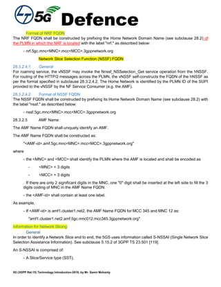 Defence
5G (3GPP Rel.15) Technology Introduction-2018, by Mr. Samir Mohanty
Format of NRF FQDN
The NRF FQDN shall be constructed by prefixing the Home Network Domain Name (see subclause 28.2) of
the PLMN in which the NRF is located with the label "nrf." as described below:
- nrf.5gc.mnc<MNC>.mcc<MCC>.3gppnetwork.org
Network Slice Selection Function (NSSF) FQDN
28.3.2.4.1 General
For roaming service, the vNSSF may invoke the Nnssf_NSSelection_Get service operation from the hNSSF.
For routing of the HTTP/2 messages across the PLMN, the vNSSF self-constructs the FQDN of the hNSSF as
per the format specified in subclause 28.3.2.4.2. The Home Network is identified by the PLMN ID of the SUPI
provided to the vNSSF by the NF Service Consumer (e.g. the AMF).
28.3.2.4.2 Format of NSSF FQDN
The NSSF FQDN shall be constructed by prefixing its Home Network Domain Name (see subclause 28.2) with
the label "nssf." as described below:
- nssf.5gc.mnc<MNC>.mcc<MCC>.3gppnetwork.org
28.3.2.5 AMF Name
The AMF Name FQDN shall uniquely identify an AMF.
The AMF Name FQDN shall be constructed as:
"<AMF-id>.amf.5gc.mnc<MNC>.mcc<MCC>.3gppnetwork.org"
where
- the <MNC> and <MCC> shall identify the PLMN where the AMF is located and shall be encoded as
- <MNC> = 3 digits
- <MCC> = 3 digits
If there are only 2 significant digits in the MNC, one "0" digit shall be inserted at the left side to fill the 3
digits coding of MNC in the AMF Name FQDN.
- the <AMF-id> shall contain at least one label.
As example,
- If <AMF-id> is amf1.cluster1.net2, the AMF Name FQDN for MCC 345 and MNC 12 as:
"amf1.cluster1.net2.amf.5gc.mnc012.mcc345.3gppnetwork.org"
Information for Network Slicing
General
In order to identify a Network Slice end to end, the 5GS uses information called S-NSSAI (Single Network Slice
Selection Assistance Information). See subclause 5.15.2 of 3GPP TS 23.501 [119].
An S-NSSAI is comprised of:
- A Slice/Service type (SST),
 