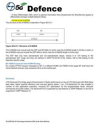 Defence
5G (3GPP Rel.15) Technology Introduction-2018, by Mr. Samir Mohanty
- A Slice Differentiator (SD), which is optional information that complements the Slice/Service type(s) to
differentiate amongst multiple Network Slices.
Format of the S-NSSAI
The structure of the S-NSSAI is depicted in Figure 28.4.2-1
24 bits
S-NSSAI
8 bits
SST SD
Figure 28.4.2-1: Structure of S-NSSAI
The S-NSSAI may include both the SST and SD fields (in which case the S-NSSAI length is 32 bits in total), or
the S-NSSAI may just include the SST field (in which case the S-NSSAI length is 8 bits only).
The SST field may have standardized and non-standardized values. Values 0 to 127 belong to the
standardized SST range and they are defined in 3GPP TS 23.501 [119]. Values 128 to 255 belong to the
Operator-specific range.
NF FQDN Format for Inter PLMN Routing
For routing HTTP/2 request messages to NF in a different PLMN, the FQDN of the target NF shall have the
Home Network Domain (see subclause 28.2) as the trailing part.
Summary:
LTE-Advanced Pro brings great enhancements in Radio performance on top of LTE-Advanced with Multi-Gbps
data rates, higher spectral efficiency and one-way latency below 1 ms. LTE-Advanced Pro also enables a
number of new application scenarios, including IOT optimization for the programmable world, vehicular
connectivity and public safety. LTE-Advanced Pro is supported by new features in 3GPP Release 14 and 5G is
supported in 3GPP Release 15.
 