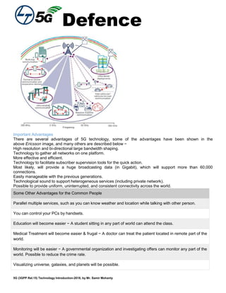 Defence
5G (3GPP Rel.15) Technology Introduction-2018, by Mr. Samir Mohanty
Important Advantages
There are several advantages of 5G technology, some of the advantages have been shown in the
above Ericsson image, and many others are described below −
High resolution and bi-directional large bandwidth shaping.
Technology to gather all networks on one platform.
More effective and efficient.
Technology to facilitate subscriber supervision tools for the quick action.
Most likely, will provide a huge broadcasting data (in Gigabit), which will support more than 60,000
connections.
Easily manageable with the previous generations.
Technological sound to support heterogeneous services (including private network).
Possible to provide uniform, uninterrupted, and consistent connectivity across the world.
Some Other Advantages for the Common People
Parallel multiple services, such as you can know weather and location while talking with other person.
You can control your PCs by handsets.
Education will become easier − A student sitting in any part of world can attend the class.
Medical Treatment will become easier & frugal − A doctor can treat the patient located in remote part of the
world.
Monitoring will be easier − A governmental organization and investigating offers can monitor any part of the
world. Possible to reduce the crime rate.
Visualizing universe, galaxies, and planets will be possible.
 