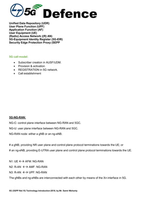 Defence
5G (3GPP Rel.15) Technology Introduction-2018, by Mr. Samir Mohanty
Unified Data Repository (UDR)
User Plane Function (UPF)
Application Function (AF)
User Equipment (UE)
(Radio) Access Network ((R) AN)
5G-Equipment Identity Register (5G-EIR)
Security Edge Protection Proxy (SEPP
5G call model:
 Subscriber creation in AUSF/UDM.
 Provision & activation
 REGISTRATION in 5G network.
 Call establishment
5G-NG-RAN:
NG-C: control plane interface between NG-RAN and 5GC.
NG-U: user plane interface between NG-RAN and 5GC.
NG-RAN node: either a gNB or an ng-eNB.
# a gNB, providing NR user plane and control plane protocol terminations towards the UE; or
# an ng-eNB, providing E-UTRA user plane and control plane protocol terminations towards the UE.
N1: UE  AFM: NG-RAN
N2: R-AN  AMF: NG-RAN
N3: R-AN  UPF: NG-RAN
The gNBs and ng-eNBs are interconnected with each other by means of the Xn interface in 5G.
 