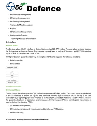 Defence
5G (3GPP Rel.15) Technology Introduction-2018, by Mr. Samir Mohanty
- NG interface management;
- UE context management;
- UE mobility management;
- Transport of NAS messages;
- Paging;
- PDU Session Management;
- Configuration Transfer;
- Warning Message Transmission
Xn interface:
Xn User Plane
The Xn User plane (Xn-U) interface is defined between two NG-RAN nodes. The user plane protocol stack on
the Xn interface is shown in Figure. The transport network layer is built on IP transport and GTP-U is used on
top of UDP/IP to carry the user plane PDUs.
Xn-U provides non-guaranteed delivery of user plane PDUs and supports the following functions:
- Data forwarding;
- Flow control.
User Plane PDUs
GTP-U
UDP
IP
Data Link Layer
Physical Layer
Xn-U Protocol Stack
Xn Control Plane:
The Xn control plane interface (Xn-C) is defined between two NG-RAN nodes. The control plane protocol stack
of the Xn interface is shown on Figure. The transport network layer is built on SCTP on top of IP. The
application layer signaling protocol is referred to as XnAP (Xn Application Protocol). The SCTP layer provides
the guaranteed delivery of application layer messages. In the transport IP layer point-to-point transmission is
used to deliver the signaling PDUs.
- Xn interface management;
- UE mobility management, including context transfer and RAN paging:
- Dual connectivity.
 