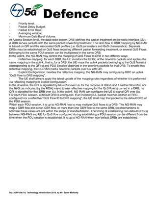 Defence
5G (3GPP Rel.15) Technology Introduction-2018, by Mr. Samir Mohanty
- Priority level;
- Packet Delay Budget;
- Packet Error Rate;
- Averaging window;
- Maximum Data Burst Volume.
At Access Stratum level, the data radio bearer (DRB) defines the packet treatment on the radio interface (Uu).
A DRB serves packets with the same packet forwarding treatment. The QoS flow to DRB mapping by NG-RAN
is based on QFI and the associated QoS profiles (i.e. QoS parameters and QoS charateristics). Separate
DRBs may be established for QoS flows requiring different packet forwarding treatment, or several QoS Flows
belonging to the same PDU session can be multiplexed in the same DRB.
In the uplink, the NG-RAN may control the mapping of QoS Flows to DRB in two different ways:
- Reflective mapping: for each DRB, the UE monitors the QFI(s) of the downlink packets and applies the
same mapping in the uplink; that is, for a DRB, the UE maps the uplink packets belonging to the QoS flows(s)
corresponding to the QFI(s) and PDU Session observed in the downlink packets for that DRB. To enable this
reflective mapping, the NG-RAN marks downlink packets over Uu with QFI.
- Explicit Configuration: besides the reflective mapping, the NG-RAN may configure by RRC an uplink
"QoS Flow to DRB mapping".
- The UE shall always apply the latest update of the mapping rules regardless of whether it is performed
via reflecting mapping or explicit configuration.
In the downlink, the QFI is signalled by NG-RAN over Uu for the purpose of RQoS and if neither NG-RAN, nor
the NAS (as indicated by the RQA) intend to use reflective mapping for the QoS flow(s) carried in a DRB, no
QFI is signalled for that DRB over Uu. In the uplink, NG-RAN can configure the UE to signal QFI over Uu.
For each PDU session, a default DRB is configured. If an incoming UL packet matches neither an RRC
configured nor a reflective "QoS Flow ID to DRB mapping", the UE shall map that packet to the default DRB of
the PDU session.
Within each PDU session, it is up to NG-RAN how to map multiple QoS flows to a DRB. The NG-RAN may
map a GBR flow and a non-GBR flow, or more than one GBR flow to the same DRB, but mechanisms to
optimise these cases are not within the scope of standardization. The timing of establishing non-default DRB(s)
between NG-RAN and UE for QoS flow configured during establishing a PDU session can be different from the
time when the PDU session is established. It is up to NG-RAN when non-default DRBs are established.
 