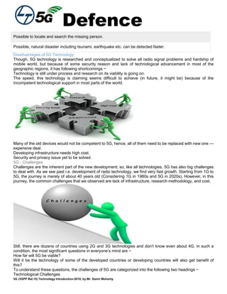 Defence
5G (3GPP Rel.15) Technology Introduction-2018, by Mr. Samir Mohanty
Possible to locate and search the missing person.
Possible, natural disaster including tsunami, earthquake etc. can be detected faster.
Disadvantages of 5G Technology
Though, 5G technology is researched and conceptualized to solve all radio signal problems and hardship of
mobile world, but because of some security reason and lack of technological advancement in most of the
geographic regions, it has following shortcomings −
Technology is still under process and research on its viability is going on.
The speed, this technology is claiming seems difficult to achieve (in future, it might be) because of the
incompetent technological support in most parts of the world.
Many of the old devices would not be competent to 5G, hence, all of them need to be replaced with new one —
expensive deal.
Developing infrastructure needs high cost.
Security and privacy issue yet to be solved.
5G - Challenges
Challenges are the inherent part of the new development; so, like all technologies, 5G has also big challenges
to deal with. As we see past i.e. development of radio technology, we find very fast growth. Starting from 1G to
5G, the journey is merely of about 40 years old (Considering 1G in 1980s and 5G in 2020s). However, in this
journey, the common challenges that we observed are lack of infrastructure, research methodology, and cost.
Still, there are dozens of countries using 2G and 3G technologies and don’t know even about 4G, in such a
condition, the most significant questions in everyone’s mind are −
How far will 5G be viable?
Will it be the technology of some of the developed countries or developing countries will also get benefit of
this?
To understand these questions, the challenges of 5G are categorized into the following two headings −
Technological Challenges
 