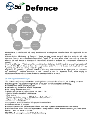 Defence
5G (3GPP Rel.15) Technology Introduction-2018, by Mr. Samir Mohanty
Infrastructure − Researchers are facing technological challenges of standardization and application of 5G
services.
Communication, Navigation, & Sensing − These services largely depend upon the availability of radio
spectrum, through which signals are transmitted. Though 5G technology has strong computational power to
process the huge volume of data coming from different and distinct sources, but it needs larger infrastructure
support.
Security and Privacy − This is one of the most important challenges that 5G needs to ensure the protection of
personal data. 5G will have to define the uncertainties related to security threats including trust, privacy,
cybersecurity, which are growing across the globe.
Legislation of Cyberlaw − Cybercrime and other fraud may also increase with the high speed and ubiquitous
5G technology. Therefore, legislation of the Cyberlaw is also an imperative issue, which largely is
governmental and political (national as well as international issue) in nature.
5Gtechnologyfeaturesoradvantages:
The 5G technology makes use of all the existing cellular wireless technologies(2G, 3G and 4G). Apart from
high throughput it provides following featutes to the users and providers of this technology.
• Better revenue for the service providers.
• Interoperability will become feasible and easier.
• Low battery power consumption.
• Better coverage and high data rates at the edge of cell.
• Multiple data transfer paths concurrently.
• More secure
• Flexible architecture based on SDR(Software Defined Radio).
• Higher system spectral efficiency
• Harmless to human health
• Cheaper fees due to lower costs of deployment infrastructure
• Better QoS(Quality of Service)
• Ultimate download and upload speed provides user great experience like broadband cable internet
• Most of the devices such as 5G dongle works on USB power and hence better in developing countries where
electric power cuts are very common.
 