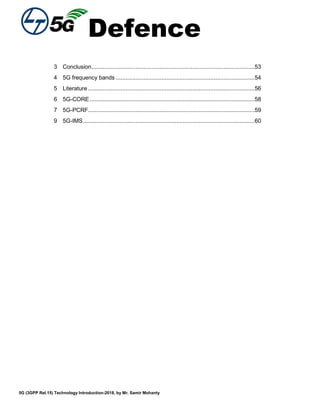 Defence
5G (3GPP Rel.15) Technology Introduction-2018, by Mr. Samir Mohanty
3 Conclusion....................................................................................................53
4 5G frequency bands .....................................................................................54
5 Literature ......................................................................................................56
6 5G-CORE.....................................................................................................58
7 5G-PCRF......................................................................................................59
9 5G-IMS.........................................................................................................60
 