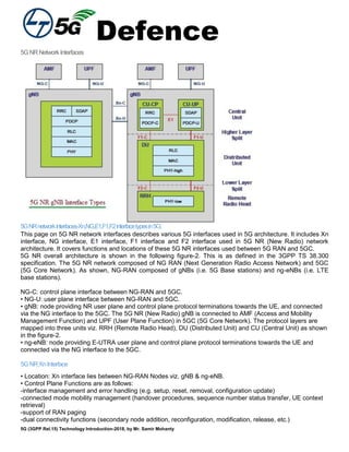 Defence
5G (3GPP Rel.15) Technology Introduction-2018, by Mr. Samir Mohanty
5GNRNetworkInterfaces
5GNRnetworkinterfaces-Xn,NG,E1,F1,F2interfacetypesin5G:
This page on 5G NR network interfaces describes various 5G interfaces used in 5G architecture. It includes Xn
interface, NG interface, E1 interface, F1 interface and F2 interface used in 5G NR (New Radio) network
architecture. It covers functions and locations of these 5G NR interfaces used between 5G RAN and 5GC.
5G NR overall architecture is shown in the following figure-2. This is as defined in the 3GPP TS 38.300
specification. The 5G NR network composed of NG RAN (Next Generation Radio Access Network) and 5GC
(5G Core Network). As shown, NG-RAN composed of gNBs (i.e. 5G Base stations) and ng-eNBs (i.e. LTE
base stations).
NG-C: control plane interface between NG-RAN and 5GC.
• NG-U: user plane interface between NG-RAN and 5GC.
• gNB: node providing NR user plane and control plane protocol terminations towards the UE, and connected
via the NG interface to the 5GC. The 5G NR (New Radio) gNB is connected to AMF (Access and Mobility
Management Function) and UPF (User Plane Function) in 5GC (5G Core Network). The protocol layers are
mapped into three units viz. RRH (Remote Radio Head), DU (Distributed Unit) and CU (Central Unit) as shown
in the figure-2.
• ng-eNB: node providing E-UTRA user plane and control plane protocol terminations towards the UE and
connected via the NG interface to the 5GC.
5GNRXnInterface
• Location: Xn interface lies between NG-RAN Nodes viz. gNB & ng-eNB.
• Control Plane Functions are as follows:
-interface management and error handling (e.g. setup, reset, removal, configuration update)
-connected mode mobility management (handover procedures, sequence number status transfer, UE context
retrieval)
-support of RAN paging
-dual connectivity functions (secondary node addition, reconfiguration, modification, release, etc.)
 