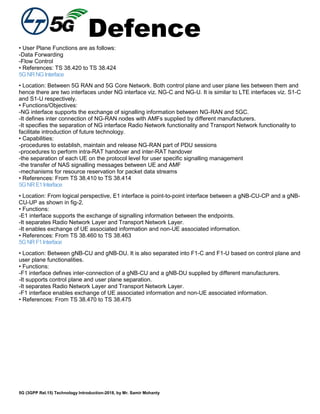 Defence
5G (3GPP Rel.15) Technology Introduction-2018, by Mr. Samir Mohanty
• User Plane Functions are as follows:
-Data Forwarding
-Flow Control
• References: TS 38.420 to TS 38.424
5GNRNGInterface
• Location: Between 5G RAN and 5G Core Network. Both control plane and user plane lies between them and
hence there are two interfaces under NG interface viz. NG-C and NG-U. It is similar to LTE interfaces viz. S1-C
and S1-U respectively.
• Functions/Objectives:
-NG interface supports the exchange of signalling information between NG-RAN and 5GC.
-It defines inter connection of NG-RAN nodes with AMFs supplied by different manufacturers.
-It specifies the separation of NG interface Radio Network functionality and Transport Network functionality to
facilitate introduction of future technology.
• Capabilities:
-procedures to establish, maintain and release NG-RAN part of PDU sessions
-procedures to perform intra-RAT handover and inter-RAT handover
-the separation of each UE on the protocol level for user specific signalling management
-the transfer of NAS signalling messages between UE and AMF
-mechanisms for resource reservation for packet data streams
• References: From TS 38.410 to TS 38.414
5GNRE1Interface
• Location: From logical perspective, E1 interface is point-to-point interface between a gNB-CU-CP and a gNB-
CU-UP as shown in fig-2.
• Functions:
-E1 interface supports the exchange of signalling information between the endpoints.
-It separates Radio Network Layer and Transport Network Layer.
-It enables exchange of UE associated information and non-UE associated information.
• References: From TS 38.460 to TS 38.463
5GNRF1Interface
• Location: Between gNB-CU and gNB-DU. It is also separated into F1-C and F1-U based on control plane and
user plane functionalities.
• Functions:
-F1 interface defines inter-connection of a gNB-CU and a gNB-DU supplied by different manufacturers.
-It supports control plane and user plane separation.
-It separates Radio Network Layer and Transport Network Layer.
-F1 interface enables exchange of UE associated information and non-UE associated information.
• References: From TS 38.470 to TS 38.475
 