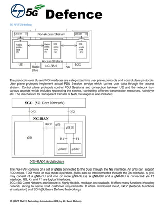 Defence
5G (3GPP Rel.15) Technology Introduction-2018, by Mr. Samir Mohanty
5GNRF2Interface
The protocols over Uu and NG interfaces are categorized into user plane protocols and control plane protocols.
User plane protocols implement actual PDU Session service which carries user data through the access
stratum. Control plane protocols control PDU Sessions and connection between UE and the network from
various aspects which includes requesting the service, controlling different transmission resources, handover
etc. The mechanism for transparent transfer of NAS messages is also included.
The NG-RAN consists of a set of gNBs connected to the 5GC through the NG interface. An gNB can support
FDD mode, TDD mode or dual mode operation. gNBs can be interconnected through the Xn interface. A gNB
may consist of a gNB-CU and one or more gNB-DU(s). A gNB-CU and a gNB-DU is connected via F1
interface. NG, Xn and F1 are logical interfaces.
5GC (5G Core) Network architecture is highly flexible, modular and scalable. It offers many functions including
network slicing to serve vivid customer requirements. It offers distributed cloud, NFV (Network functions
virtualization) and SDN (Software Defined Networking).
 