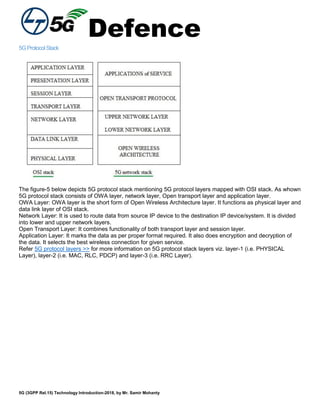 Defence
5G (3GPP Rel.15) Technology Introduction-2018, by Mr. Samir Mohanty
5GProtocolStack
The figure-5 below depicts 5G protocol stack mentioning 5G protocol layers mapped with OSI stack. As whown
5G protocol stack consists of OWA layer, network layer, Open transport layer and application layer.
OWA Layer: OWA layer is the short form of Open Wireless Architecture layer. It functions as physical layer and
data link layer of OSI stack.
Network Layer: It is used to route data from source IP device to the destination IP device/system. It is divided
into lower and upper network layers.
Open Transport Layer: It combines functionality of both transport layer and session layer.
Application Layer: It marks the data as per proper format required. It also does encryption and decryption of
the data. It selects the best wireless connection for given service.
Refer 5G protocol layers >> for more information on 5G protocol stack layers viz. layer-1 (i.e. PHYSICAL
Layer), layer-2 (i.e. MAC, RLC, PDCP) and layer-3 (i.e. RRC Layer).
 