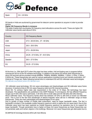 Defence
5G (3GPP Rel.15) Technology Introduction-2018, by Mr. Samir Mohanty
Spain 3.6 - 3.8 GHz
5G bands in India are auctioned by government for telecom carrier operators to acquire in order to provide
service.
Higher 5G Frequency Bands in mmwave
The table-2 below lists countrywise 5G frequency band allocations across the world. These are higher 5G
millimeter wave bands used above 6 GHz.
Country 5G Frequency Bands
USA 27.5 - 28.35 GHz , 37 - 40 GHz
Korea 26.5 - 29.5 GHz
Japan 27.5 - 28.28 GHz
China 24.25 - 27.5 GHz, 37 - 43.5 GHz
Sweden 26.5 - 27.5 GHz
EU 24.25 - 27.5 GHz
At the time (i.e. 25th April 2017) when this page has been written, trial and testing was in progress before
commercial roll out of the 5G wireless technology. In addition to the above 5G bands other frequencies in
which 5G services will be provided include 600MHz, 700MHz, 800MHz, 900MHz, 1.5GHz, 2.1GHz, 2.3GHz,
2.6GHz etc. These frequencies are used for various applications including home and industry automation, IoT
(Internet of Things) etc. Refer following tutorial links to understand 5G and 5G millimeter wave technologies.
5Gmillimeterwavetutorial|what is5Gmillimeter wave
5G millimeter wave technology, 5G mm wave advantages and disadvantages and 5G millimeter wave frame
structure. It mentions links to 5G mm wave frequency band and 5G channel sounding.
About 5G: To achieve higher data rate requirement in the order of 10 Gbps, 5G technology has been
developed. The specifications are published in the 3GPP Release 15 and beyond. 5G has different frequency
ranges sub 6 GHz (5G macro optimized), 3-30 GHz (5G E small cells) and 30-100 GHz (5G Ultra Dense).
About millimeter wave: The frequency bands which lies between 30 GHz to 300 GHz is known as millimeter
wave. This is due to the fact that wavelength of electro-magnetic wave will be in millimeter range at these
frequencies. There are many advantages and disadvantages of mm wave.
Due to growth of large number of mobile data subscribers, need for larger bandwidth arises. The fact is
bandwidth is limited in the available mobile frequency spectrum which is below the mm wave band. Due to this
millimeter wave band has been explored as mobile frequency spectrum by operators due to its support for
larger bandwidth. Though penetration loss is higher at these mm wave frequencies as these frequencies can
not penetrate walls and certain objects in the buildings. Moreover mm wave frequencies get attenuated due to
 