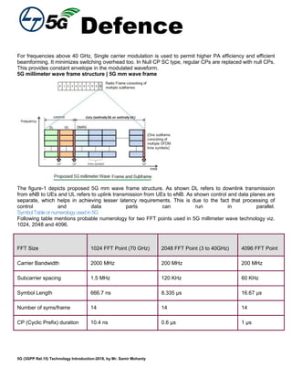 Defence
5G (3GPP Rel.15) Technology Introduction-2018, by Mr. Samir Mohanty
For frequencies above 40 GHz, Single carrier modulation is used to permit higher PA efficiency and efficient
beamforming. It minimizes switching overhead too. In Null CP SC type, regular CPs are replaced with null CPs.
This provides constant envelope in the modulated waveform.
5G millimeter wave frame structure | 5G mm wave frame
The figure-1 depicts proposed 5G mm wave frame structure. As shown DL refers to downlink transmission
from eNB to UEs and UL refers to uplink transmission from UEs to eNB. As shown control and data planes are
separate, which helps in achieving lesser latency requirements. This is due to the fact that processing of
control and data parts can run in parallel.
SymbolTableornumerologyusedin5G
Following table mentions probable numerology for two FFT points used in 5G millimeter wave technology viz.
1024, 2048 and 4096.
FFT Size 1024 FFT Point (70 GHz) 2048 FFT Point (3 to 40GHz) 4096 FFT Point
Carrier Bandwidth 2000 MHz 200 MHz 200 MHz
Subcarrier spacing 1.5 MHz 120 KHz 60 KHz
Symbol Length 666.7 ns 8.335 µs 16.67 µs
Number of syms/frame 14 14 14
CP (Cyclic Prefix) duration 10.4 ns 0.6 µs 1 µs
 