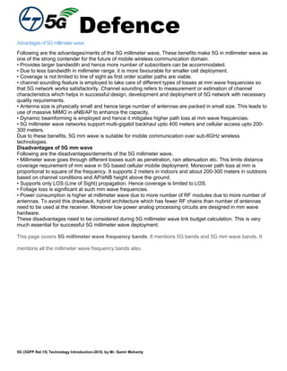 Defence
5G (3GPP Rel.15) Technology Introduction-2018, by Mr. Samir Mohanty
Advantagesof5Gmillimeterwave
Following are the advantages/merits of the 5G millimeter wave. These benefits make 5G in millimeter wave as
one of the strong contender for the future of mobile wireless communication domain.
• Provides larger bandwidth and hence more number of subscribers can be accommodated.
• Due to less bandwidth in millimeter range, it is more favourable for smaller cell deployment.
• Coverage is not limited to line of sight as first order scatter paths are viable.
• channel sounding feature is employed to take care of different types of losses at mm wave frequencies so
that 5G network works satisfactorily. Channel sounding refers to measurement or estimation of channel
characteristics which helps in successful design, development and deployment of 5G network with necessary
quality requirements.
• Antenna size is physically small and hence large number of antennas are packed in small size. This leads to
use of massive MIMO in eNB/AP to enhance the capacity.
• Dynamic beamforming is employed and hence it mitigates higher path loss at mm wave frequencies.
• 5G millimeter wave networks support multi-gigabit backhaul upto 400 meters and cellular access upto 200-
300 meters.
Due to these benefits, 5G mm wave is suitable for mobile communication over sub-6GHz wireless
technologies.
Disadvantages of 5G mm wave
Following are the disadvantages/demerits of the 5G millimeter wave.
• Millimeter wave goes through different losses such as penetration, rain attenuation etc. This limits distance
coverage requirement of mm wave in 5G based cellular mobile deployment. Moreover path loss at mm is
proportional to square of the frequency. It supports 2 meters in indoors and about 200-300 meters in outdoors
based on channel conditions and AP/eNB height above the ground.
• Supports only LOS (Line of Sight) propagation. Hence coverage is limited to LOS.
• Foliage loss is significant at such mm wave frequencies.
• Power consumption is higher at millimeter wave due to more number of RF modules due to more number of
antennas. To avoid this drawback, hybrid architecture which has fewer RF chains than number of antennas
need to be used at the receiver. Moreover low power analog processing circuits are designed in mm wave
hardware.
These disadvantages need to be considered during 5G millimeter wave link budget calculation. This is very
much essential for successful 5G millimeter wave deployment.
This page covers 5G millimeter wave frequency bands. It mentions 5G bands and 5G mm wave bands. It
mentions all the millimeter wave frequency bands also.
 