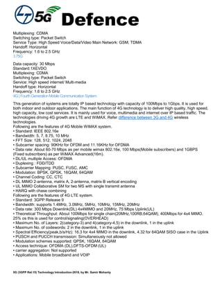 Defence
5G (3GPP Rel.15) Technology Introduction-2018, by Mr. Samir Mohanty
Multiplexing: CDMA
Switching type: Packet Switch
Service Type: High Speed Voice/Data/Video Main Network: GSM, TDMA
Handoff: Horizontal
Frequency: 1.6 to 2.5 GHz
3.75G
Data capacity: 30 Mbps
Standard:1XEVDO
Multiplexing: CDMA
Switching type: Packet Switch
Service: High speed internet/ Multi-media
Handoff type: Horizontal
Frequency: 1.6 to 2.5 GHz
4G|FourthGenerationMobileCommunicationSystem
This generation of systems are totally IP based technology with capacity of 100Mbps to 1Gbps. It is used for
both indoor and outdoor applications. The main function of 4G technology is to deliver high quality, high speed,
high capacity, low cost services. It is mainly used for voice, multimedia and internet over IP based traffic. The
technologies driving 4G growth are LTE and WiMAX. Refer difference between 3G and 4G wireless
technologies.
Following are the features of 4G Mobile WiMAX system.
• Standard: IEEE 802.16e
• Bandwidth: 5, 7, 8.75, 10 MHz
• FFT Size: 128, 512, 1024, 2048
• Subcarrier spacing: 90KHz for OFDM and 11.16KHz for OFDMA
• Data rate: About 60-70 Mbps as per mobile wimax 802.16e, 100 Mbps(Mobile subscribers) and 1GBPS
(Fixed subscribers) as per WiMAX Advanced(16m).
• DL/UL multiple Access: OFDMA
• Duplexing : FDD/TDD
• Subcarrier Mapping: PUSC, FUSC, AMC
• Modulation: BPSK, QPSK, 16QAM, 64QAM
• Channel Coding: CC, CTC
• DL MIMO 2-antenna, matrix A, 2-antenna, matrix B vertical encoding
• UL MIMO Collaborative SM for two MS with single transmit antenna
• HARQ with chase combining
Following are the features of 4G LTE system.
• Standard: 3GPP Release 9
• Bandwidth: supports 1.4MHz, 3.0MHz, 5MHz, 10MHz, 15MHz, 20MHz
• Data rate: 300 Mbps Downlink(DL) 4x4MIMO and 20MHz, 75 Mbps Uplink(UL)
• Theoretical Throughput: About 100Mbps for single chain(20MHz,100RB,64QAM), 400Mbps for 4x4 MIMO.
25% os this is used for control/signaling(OVERHEAD)
• Maximum No. of Layers: 2(category-3) and 4(category-4,5) in the downlink, 1 in the uplink
• Maximum No. of codewords: 2 in the downlink, 1 in the uplink
• Spectral Efficiency(peak,b/s/Hz): 16.3 for 4x4 MIMO in the downlink, 4.32 for 64QAM SISO case in the Uplink
• PUSCH and PUCCH transmission: Simultaneously not allowed
• Modulation schemes supported: QPSK, 16QAM, 64QAM
• Access technique: OFDMA (DL),DFTS-OFDM (UL)
• carrier aggregation: Not supported
• Applications: Mobile broadband and VOIP
 