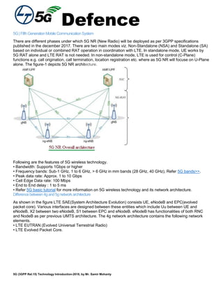 Defence
5G (3GPP Rel.15) Technology Introduction-2018, by Mr. Samir Mohanty
5G|FifthGenerationMobileCommunicationSystem
There are different phases under which 5G NR (New Radio) will be deployed as per 3GPP specifications
published in the december 2017. There are two main modes viz. Non-Standalone (NSA) and Standalone (SA)
based on individual or combined RAT operation in coordination with LTE. In standalone mode, UE works by
5G RAT alone and LTE RAT is not needed. In non-standalone mode, LTE is used for control (C-Plane)
functions e.g. call origination, call termination, location registration etc. where as 5G NR will focuse on U-Plane
alone. The figure-1 depicts 5G NR architecture.
Following are the features of 5G wireless technology.
• Bandwidth: Supports 1Gbps or higher
• Frequency bands: Sub-1 GHz, 1 to 6 GHz, > 6 GHz in mm bands (28 GHz, 40 GHz), Refer 5G bands>>.
• Peak data rate: Approx. 1 to 10 Gbps
• Cell Edge Data rate: 100 Mbps
• End to End delay : 1 to 5 ms
• Refer 5G basic tutorial for more information on 5G wireless technology and its network architecture.
Differencebetween4gand5gnetworkarchitecture
As shown in the figure LTE SAE(System Architecture Evolution) consists UE, eNodeB and EPC(evolved
packet core). Various interfaces are designed between these entities which include Uu between UE and
eNodeB, X2 between two eNodeB, S1 between EPC and eNodeB. eNodeB has functionalities of both RNC
and NodeB as per previous UMTS architecture. The 4g network architecture contains the following network
elements.
• LTE EUTRAN (Evolved Universal Terrestrial Radio)
• LTE Evolved Packet Core.
 