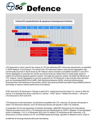 Defence
5G (3GPP Rel.15) Technology Introduction-2018, by Mr. Samir Mohanty
LTE-Advanced is a term used for the version of LTE that addresses IMT- Advanced requirements, as specified
in 3GPP Release 10 and beyond. The world’s first LTE-Advanced network using Carrier Aggregation was
commercially launched in South Korea by SK Telecom (which included a compatible handset) in June 2013.
Carrier Aggregation is important for carriers around the world as it allows them to create larger spectrum
swaths by combining disparate spectrum assets. The larger the spectrum swaths, the better the efficiency of
LTE; however, Carrier Aggregation is just one component of LTE-Advanced; it also includes other elements
such as Coordinated Multi-Point (CoMP), Self-Optimizing Networks (SON), small cell enhancements,
Enhanced Inter-Cell Interference Coordination (eICIC) and advanced Multi-Input Multi-Output (MIMO) antenna
technology to improve network performance and capacity.
AT&T launched LTE-Advanced in Chicago in early 2014, making them the first major U.S. carrier to offer the
service. It is expected that all four national U.S. carriers – AT&T, Sprint, T-Mobile and Verizon – will launch
LTE-Advanced in 2014 and 2015.
LTE-Advanced is both backwards- and forwards-compatible with LTE, meaning LTE devices will operate in
newer LTE-Advanced networks, and LTE-Advanced devices will operate in older LTE networks.
In preparation for the next generation of wireless technology, called IMT-Advanced by the International
Telecommunication Union (ITU), LTE-Advanced was first standardized by 3GPP in Release 10 and developed
further in Releases 11 to 13. In November 2010, the ITU ratified LTE-Advanced as IMT-Advanced. LTE-
Advanced is a further evolution of LTE, an OFDMA-based technology, specified in Release 8 and 9, which is
 