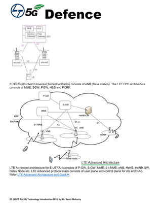 Defence
5G (3GPP Rel.15) Technology Introduction-2018, by Mr. Samir Mohanty
EUTRAN (Evolved Universal Terrestrial Radio) consists of eNB (Base station). The LTE EPC architecture
consists of MME, SGW, PGW, HSS and PCRF.
LTE Advanced architecture for E-UTRAN consists of P-GW, S-GW, MME, S1-MME, eNB, HeNB, HeNB-GW,
Relay Node etc. LTE Advanced protocol stack consists of user plane and control plane for AS and NAS.
Refer LTE Advanced Architecture and Stack➤.
 
