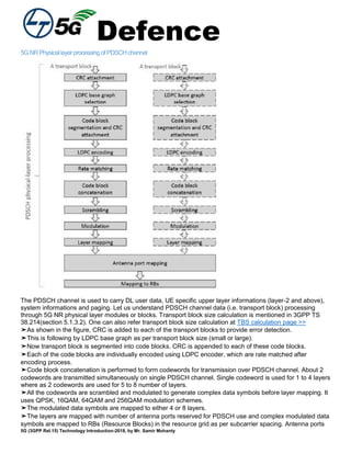 Defence
5G (3GPP Rel.15) Technology Introduction-2018, by Mr. Samir Mohanty
5GNRPhysicallayerprocessingofPDSCHchannel
The PDSCH channel is used to carry DL user data, UE specific upper layer informations (layer-2 and above),
system informations and paging. Let us understand PDSCH channel data (i.e. transport block) processing
through 5G NR physical layer modules or blocks. Transport block size calculation is mentioned in 3GPP TS
38.214(section 5.1.3.2). One can also refer transport block size calculation at TBS calculation page >>
➤As shown in the figure, CRC is added to each of the transport blocks to provide error detection.
➤This is following by LDPC base graph as per transport block size (small or large).
➤Now transport block is segmented into code blocks. CRC is appended to each of these code blocks.
➤Each of the code blocks are individually encoded using LDPC encoder, which are rate matched after
encoding process.
➤Code block concatenation is performed to form codewords for transmission over PDSCH channel. About 2
codewords are transmitted simultaneously on single PDSCH channel. Single codeword is used for 1 to 4 layers
where as 2 codewords are used for 5 to 8 number of layers.
➤All the codewords are scrambled and modulated to generate complex data symbols before layer mapping. It
uses QPSK, 16QAM, 64QAM and 256QAM modulation schemes.
➤The modulated data symbols are mapped to either 4 or 8 layers.
➤The layers are mapped with number of antenna ports reserved for PDSCH use and complex modulated data
symbols are mapped to RBs (Resource Blocks) in the resource grid as per subcarrier spacing. Antenna ports
 