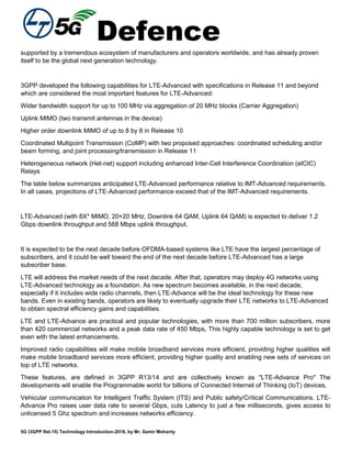 Defence
5G (3GPP Rel.15) Technology Introduction-2018, by Mr. Samir Mohanty
supported by a tremendous ecosystem of manufacturers and operators worldwide, and has already proven
itself to be the global next generation technology.
3GPP developed the following capabilities for LTE-Advanced with specifications in Release 11 and beyond
which are considered the most important features for LTE-Advanced:
Wider bandwidth support for up to 100 MHz via aggregation of 20 MHz blocks (Carrier Aggregation)
Uplink MIMO (two transmit antennas in the device)
Higher order downlink MIMO of up to 8 by 8 in Release 10
Coordinated Multipoint Transmission (CoMP) with two proposed approaches: coordinated scheduling and/or
beam forming, and joint processing/transmission in Release 11
Heterogeneous network (Het-net) support including enhanced Inter-Cell Interference Coordination (eICIC)
Relays
The table below summarizes anticipated LTE-Advanced performance relative to IMT-Advanced requirements.
In all cases, projections of LTE-Advanced performance exceed that of the IMT-Advanced requirements.
LTE-Advanced (with 8X* MIMO, 20+20 MHz, Downlink 64 QAM, Uplink 64 QAM) is expected to deliver 1.2
Gbps downlink throughput and 568 Mbps uplink throughput.
It is expected to be the next decade before OFDMA-based systems like LTE have the largest percentage of
subscribers, and it could be well toward the end of the next decade before LTE-Advanced has a large
subscriber base.
LTE will address the market needs of the next decade. After that, operators may deploy 4G networks using
LTE-Advanced technology as a foundation. As new spectrum becomes available, in the next decade,
especially if it includes wide radio channels, then LTE-Advance will be the ideal technology for these new
bands. Even in existing bands, operators are likely to eventually upgrade their LTE networks to LTE-Advanced
to obtain spectral efficiency gains and capabilities.
LTE and LTE-Advance are practical and popular technologies, with more than 700 million subscribers, more
than 420 commercial networks and a peak data rate of 450 Mbps, This highly capable technology is set to get
even with the latest enhancements.
Improved radio capabilities will make mobile broadband services more efficient, providing higher qualities will
make mobile broadband services more efficient, providing higher quality and enabling new sets of services on
top of LTE networks.
These features, are defined in 3GPP R13/14 and are collectively known as "LTE-Advance Pro" The
developments will enable the Programmable world for billions of Connected Internet of Thinking (IoT) devices,
Vehicular communication for Intelligent Traffic System (ITS) and Public safety/Critical Communications. LTE-
Advance Pro raises user data rate to several Gbps, cuts Latency to just a few milliseconds, gives access to
unlicensed 5 Ghz spectrum and increases networks efficiency.
 