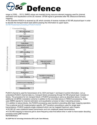 Defence
5G (3GPP Rel.15) Technology Introduction-2018, by Mr. Samir Mohanty
range is {1000,...,1011}. DMRS values are inserted during resource element mapping used for channel
estimation and equalization at the UE receiver. OFDM signal is generated after RE (Resource Element)
mapping.
➤The downlink PDSCH is received by UE which consists of reverse modules of 5G NR physical layer in order
to decode the transport block back before passing the information to upper layers.
5GNRPhysicallayerprocessingofPUSCHchannel
PUSCH channel is used for transmission of UL SCH and layer-1 and layer-2 control information. Let us
understand PUSCH channel data (i.e. transport block) processing through 5G NR physical layer modules or
blocks. The procedure for UL transport block in PUSCH processing is same as described above. It uses
additional π/2-BPSK modulation scheme in addition to the one listed above in PDSCH processsing. It also
uses DMRS signals for channel estimation and equalization process to help in decoding process.
➤In addition to above blocks, the PUSCH processing uses transform precoding after layer mapping operation.
This is optional and UE implementation specific. DFT transform precoding is used for single layer
transmissions. PUSCH supports single codeword which can be mapped maximum upto 4 layers.
➤5G NR UE uses codebook based transmission and non codebook based transmissions.
➤In 5G NR mapping to resource grid is done frequency wise first before time in order to have easier decoding
proceess at the gNB receiver.
REFERENCES
 