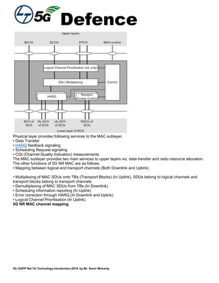 Defence
5G (3GPP Rel.15) Technology Introduction-2018, by Mr. Samir Mohanty
Physical layer provides following services to the MAC sublayer.
• Data Transfer
• HARQ feedback signaling
• Scheduling Request signaling
• CQI (Channel Quality Indication) measurements
The MAC sublayer provides two main services to upper layers viz. data transfer and radio resource allocation.
The other functions of 5G NR MAC are as follows.
• Mapping between logical and transport channels (Both Downlink and Uplink).
• Multiplexing of MAC SDUs onto TBs (Transport Blocks) (In Uplink), SDUs belong to logical channels and
transport blocks belong to transport channels.
• Demultiplexing of MAC SDUs from TBs (In Downlink)
• Scheduling information reporting (In Uplink)
• Error correction through HARQ (In Downlink and Uplink)
• Logical Channel Prioritisation (In Uplink)
5G NR MAC channel mapping
 