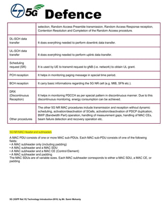 Defence
5G (3GPP Rel.15) Technology Introduction-2018, by Mr. Samir Mohanty
selection, Random Access Preamble transmission, Random Access Response reception,
Contention Resolution and Completion of the Random Access procedure.
DL-SCH data
transfer It does everything needed to perform downlink data transfer.
UL-SCH data
transfer It does everything needed to perform uplink data transfer.
Scheduling
request (SR) It is used by UE to transmit request to gNB (i.e. network) to obtain UL grant.
PCH reception It helps in monitoring paging message in special time period.
BCH reception It carry basic informations regarding the 5G NR cell (e.g. MIB, SFN etc.).
DRX
(Discontinuous
Reception)
It helps in monitoring PDCCH as per special pattern in discontinuous manner. Due to this
discontinuous monitoring, energy consumption can be achieved.
Other procedures
The other 5G NR MAC procedures include transmission and reception without dynamic
scheduling, activation/deactivation of SCells, activation/deactivation of PDCP duplication,
BWP (Bandwidth Part) operation, handling of measurement gaps, handling of MAC CEs,
beam failure detection and recovery operation etc.
5GNRMACHeaderandsubheaders
A MAC PDU consists of one or more MAC sub-PDUs. Each MAC sub-PDU consists of one of the following
fields:
• A MAC subheader only (including padding)
• A MAC subheader and a MAC SDU
• A MAC subheader and a MAC CE (Control Element)
• A MAC subheader and padding
The MAC SDUs are of variable sizes. Each MAC subheader corresponds to either a MAC SDU, a MAC CE, or
padding
 