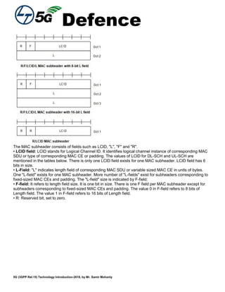 Defence
5G (3GPP Rel.15) Technology Introduction-2018, by Mr. Samir Mohanty
The MAC subheader consists of fields such as LCID, "L", "F" and "R".
• LCID field: LCID stands for Logical Channel ID. It identifies logical channel instance of corresponding MAC
SDU or type of corresponding MAC CE or padding. The values of LCID for DL-SCH and UL-SCH are
mentioned in the tables below. There is only one LCID field exists for one MAC subheader. LCID field has 6
bits in size.
• L-Field: "L" indicates length field of corresponding MAC SDU or variable sized MAC CE in units of bytes.
One "L-field" exists for one MAC subheader. More number of "L-fields" exist for subheaders corresponding to
fixed-sized MAC CEs and padding. The "L-field" size is indicated by F-field;
• F-field: It refers to length field size. It is one bit in size. There is one F field per MAC subheader except for
subheaders corresponding to fixed-sized MAC CEs and padding. The value 0 in F-field refers to 8 bits of
Length field. The value 1 in F-field refers to 16 bits of Length field.
• R: Reserved bit, set to zero.
 