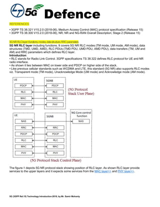 Defence
5G (3GPP Rel.15) Technology Introduction-2018, by Mr. Samir Mohanty
REFERENCES
• 3GPP TS 38.321 V15.2.0 (2018-06), Medium Access Control (MAC) protocol specification (Release 15)
• 3GPP TS 38.300 V15.2.0 (2018-06), NR; NR and NG-RAN Overall Description; Stage 2 (Release 15)
5GNRRLClayer|functions,modes,datastructure,RRCparameters
5G NR RLC layer including functions. It covers 5G NR RLC modes (TM mode, UM mode, AM mode), data
structures (TMD, UMD, AMD), RLC PDUs (TMD PDU, UMD PDU, AMD PDU), data transfers (TM, UM and
AM) and RRC parameters which defines RLC layer.
Introduction:
• RLC stands for Radio Link Control. 3GPP specifications TS 38.322 defines RLC protocol for UE and NR
radio interface.
• As shown it lies between MAC on lower side and PDCP on higher side of the stack.
• Like previous cellular standards such as WCDMA and LTE, this standard (5G NR) also supports RLC modes
viz. Transparent mode (TM mode), Unacknowledge Mode (UM mode) and Acknowledge mode (AM mode).
The figure-1 depicts 5G NR protocol stack showing position of RLC layer. As shown RLC layer provide
services to the upper layers and it expects some services from the MAC layer>> and PHY layer>>.
 