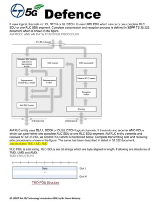 Defence
5G (3GPP Rel.15) Technology Introduction-2018, by Mr. Samir Mohanty
It uses logical channels viz. DL DTCH or UL DTCH. It uses UMD PDU which can carry one complete RLC
SDU or one RLC SDU segment. Complete transmission and reception process is defined in 3GPP TS 38.322
document which is shown in the figure.
AM MODE AND AM DATA TRANSFER PROCEDURE
AM RLC entity uses DL/UL DCCH or DL/UL DTCH logical channels. It transmits and receiver AMD PDUs
which can carry either one complete RLC SDU or one RLC SDU segment. AM RLC entity transmits and
receives STATUS PDU as control PDU which is mentioned below. Complete transmitting side and receiving
side procedure is shown in the figure. The same has been described in detail in 38.322 document.
datastructures|TMD,UMD,AMD
RLC PDU is a bit string. RLC SDUs are bit strings which are byte aligned in length. Following are structures of
TMD, UMD and AMD.
TMD STRUCTURE
 
