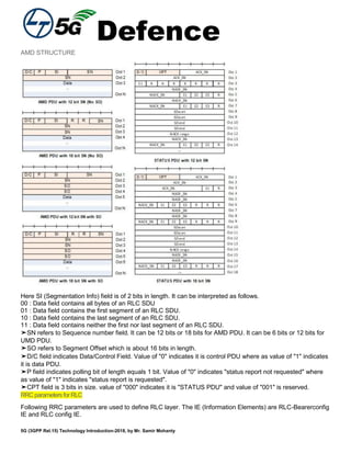 Defence
5G (3GPP Rel.15) Technology Introduction-2018, by Mr. Samir Mohanty
AMD STRUCTURE
Here SI (Segmentation Info) field is of 2 bits in length. It can be interpreted as follows.
00 : Data field contains all bytes of an RLC SDU
01 : Data field contains the first segment of an RLC SDU.
10 : Data field contains the last segment of an RLC SDU.
11 : Data field contains neither the first nor last segment of an RLC SDU.
➤SN refers to Sequence number field. It can be 12 bits or 18 bits for AMD PDU. It can be 6 bits or 12 bits for
UMD PDU.
➤SO refers to Segment Offset which is about 16 bits in length.
➤D/C field indicates Data/Control Field. Value of "0" indicates it is control PDU where as value of "1" indicates
it is data PDU.
➤P field indicates polling bit of length equals 1 bit. Value of "0" indicates "status report not requested" where
as value of "1" indicates "status report is requested".
➤CPT field is 3 bits in size. value of "000" indicates it is "STATUS PDU" and value of "001" is reserved.
RRCparametersforRLC
Following RRC parameters are used to define RLC layer. The IE (Information Elements) are RLC-Bearerconfig
IE and RLC config IE.
 