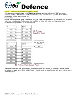 Defence
5G (3GPP Rel.15) Technology Introduction-2018, by Mr. Samir Mohanty
5GNRPDCPlayer|functions,architecture,procedures,PDUformats
This page describes overview of 5G NR PDCP layer including functions. It covers PDCP architecture
(structure, entities), PDCP procedures for data transfer during transmit/receive operation, Data PDU and
Control PDU formats of PDCP layer etc.
Introduction:
• PDCP stands for Packet Data Convergence Protocol. 3GPP specifications TS 38.323 defines PDCP protocol.
• As shown it lies between RLC on lower side and RRC on higher side of the control protocol stack.
• In the data user plane it lies on the top as shown.
The figure-1 depicts 5G NR protocol stack showing position of PDCP layer. As shown PDCP layer provide
services to the upper layers (RRC or SDAP) and it expects some services from the RLC layer>>, MAC layer>>
and PHY layer>>.
 