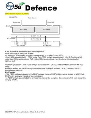 Defence
5G (3GPP Rel.15) Technology Introduction-2018, by Mr. Samir Mohanty
PDCParchitecture(structure,entities)
• The architecture is based on radio interface protocol.
• PDCP sublayer is configured by RRC.
• It is used for RBs mapped on logical channels which include DCCH and DTCH.
• Each RB is associated with 1 PDCP entity. Each PDCP entity is associated with 1/2/4 RLC entities which
depends on RB characteristics or RLC modes. RB characteristics are uni-directional / bi-directional or
split/non-split.
• For non-split bearers , each PDCP entity is associated with 1 UM RLC entity/2 UM RLC entities/1 AM RLC
entity.
• For split bearers, each PDCP entity is associated with 2 UM RLC entities/4 UM RLC entities/2 AM RLC
entities(same direction).
PDCP entity:
• The PDCP entities are located in the PDCP sublayer. Several PDCP entities may be defined for a UE. Each
PDCP entity is carrying the data of one radio bearer.
• A PDCP entity is associated either to the control plane or the user plane depending on which radio bearer it is
carrying data for.
 