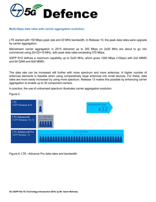 Defence
5G (3GPP Rel.15) Technology Introduction-2018, by Mr. Samir Mohanty
Multi-Gbps data rates with carrier aggregation evolution:
LTE started with 150 Mbps peak rate and 20 MHz bandwidth. In Release 10, the peak data rates were upgrade
by carrier aggregation.
Mainstream carrier aggregation in 2015 delivered up to 300 Mbps on 2x20 MHz are about to go into
commercial using 20+20+10 MHz, with peak data rates exceeding 370 Mbps.
3GPP R10 defines a maximum capability up to 5x20 MHz, which gives 1000 Mbps (1Gbps) with 2x2 MIMO
and 64 QAM and 8x8 MIMO.
The data rate can be increased still further with more spectrum and more antennas. A higher number of
antennas elements is feasible when using comparatively large antennas into small devices. For these, data
rates are more easily increased by using more spectrum. Release 13 makes this possible by enhancing carrier
aggregation to enable up to 32 component carriers.
In practice, the use of unlicensed spectrum illustrates carrier aggregation evolution.
Figure-3
Figure-4: LTE –Advance Pro data rates and bandwidth
 