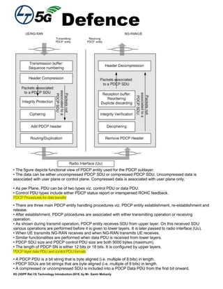 Defence
5G (3GPP Rel.15) Technology Introduction-2018, by Mr. Samir Mohanty
• The figure depicts functional view of PDCP entity used for the PDCP sublayer.
• The data can be either uncompressed PDCP SDU or compressed PDCP SDU. Uncompressed data is
associated with user plane or control plane. Compressed data is associated with user plane only.
• As per Plane, PDU can be of two types viz. control PDU or data PDU.
• Control PDU types include either PDCP status report or interspersed ROHC feedback.
PDCPProceduresfordatatransfer
• There are three main PDCP entity handling procedures viz. PDCP entity establishment, re-establishment and
release.
• After establishment, PDCP procedures are associated with either transmitting operation or receiving
operation.
• As shown during transmit operation, PDCP entity receives SDU from upper layer. On this received SDU
various operations are performed before it is given to lower layers. It is later passed to radio interface (Uu).
• When UE transmits NG-RAN receives and when NG-RAN transmits UE receives.
• Similar functionalities are performed when data PDU is received from lower layers.
• PDCP SDU size and PDCP control PDU size are both 9000 bytes (maximum).
• The length of PDCP SN is either 12 bits or 18 bits. It is configured by upper layers.
PDCPlayerdataPDUandcontrolPDUformats
• A PDCP PDU is a bit string that is byte aligned (i.e. multiple of 8 bits) in length.
• PDCP SDUs are bit strings that are byte aligned (i.e. multiple of 8 bits) in length.
• A compressed or uncompressed SDU is included into a PDCP Data PDU from the first bit onward.
 