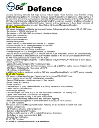 Defence
5G (3GPP Rel.15) Technology Introduction-2018, by Mr. Samir Mohanty
sessions traversing elements that might quiesce without notice. These functions must therefore employ
established design patterns for building and deploying massively scalable web applications while adapting to fit
the constraints of real-time communications networks. REST is inherently stateless and the 3GPP has defined
a Structured and Unstructured Data Storage Functions (UDSF), which can be used by any Network Function to
achieve stateless reliability and load distribution. However, a strong background in these design principles will
ultimately be required to deliver on a truly Cloud-Native 5G Session Management Function.
5G NR AMF Functions:
AMF stands for Access and Mobility Management Function. Following are the functions of 5G NR AMF node.
• Termination of RAN CP interface (N2)
• Termination of NAS (N1), NAS ciphering and integrity protection.
• Registration management.
• Connection management.
• Reachability management.
• Mobility Management.
• Lawful intercept (for AMF events and interface to LI System).
• Provide transport for SM messages between UE and SMF.
• Transparent proxy for routing SM messages.
• Access Authentication and Access Authorization
• Provide transport for SMS messages between UE and SMSF.
• Security Anchor Functionality (SEAF). It interacts with the AUSF and the UE, receives the intermediate key
that was established as a result of the UE authentication process. In the case of USIM based authentication,
the AMF retrieves the security material from the AUSF.
• Security Context Management (SCM). The SCM receives a key from the SEAF that it uses to derive access-
network specific keys.
• Location Services management for regulatory services.
• Provide transport for Location Services messages between UE and LMF as well as between RAN and LMF.
• EPS Bearer ID allocation for interworking with EPS.
• UE mobility event notification.
In addition to the above mentioned functions, AMF also support functionalities for non 3GPP access networks.
5G NR UPF Functions
UPF stands for User plane function. Following are the functions of 5G NR UPF node.
• Anchor point for Intra-/Inter-RAT mobility (when applicable).
• External PDU Session point of interconnect to Data Network.
• Packet routing & forwarding
• Packet inspection
• User Plane part of policy rule enforcement, e.g. Gating, Redirection, Traffic steering.
• Lawful intercept (UP collection).
• Traffic usage reporting.
• QoS handling for user plane, e.g. UL/DL rate enforcement, Reflective QoS marking in DL.
• Uplink Traffic verification (SDF to QoS Flow mapping).
• Transport level packet marking in the uplink and downlink.
• Downlink packet buffering and downlink data notification triggering.
• Sending and forwarding of one or more "end marker" to the source NG-RAN node.
5G NR SMF Functions
SMF stands for Session Management Function. Following are the functions of 5G NR SMF node.
• Session Management;
• UE IP address allocation and management;
• Selection and control of UP function;
• Configures traffic steering at UPF to route traffic to proper destination;
• Control part of policy enforcement and QoS;
• Downlink Data Notification.
5G NR PCF Functions
 