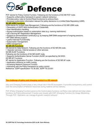 Defence
5G (3GPP Rel.15) Technology Introduction-2018, by Mr. Samir Mohanty
PCF stands for Policy Control Function. Following are the functions of 5G NR PCF node.
• Supports unified policy framework to govern network behaviour.
• Provides policy rules to Control Plane function(s) to enforce them.
• Accesses subscription information relevant for policy decisions in a Unified Data Repository (UDR).
5G NR UDM Functions
UDM stands for Unified Data Management. Following are the functions of 5G NR UDM node.
• Generation of 3GPP AKA Authentication Credentials.
• User Identification Handling
• Access authorization based on subscription data (e.g. roaming restrictions).
• UE's Serving NF Registration Management
• Support to service/session continuity e.g. by keeping SMF/DNN assignment of ongoing sessions.
• MT-SMS delivery support.
• Lawful Intercept Functionality
• Subscription management.
• SMS management.
5G NR DN Functions
DN stands for Data Network. Following are the functions of 5G NR DN node.
• Operator services, Internet access or other services
5G NR AUSF Functions
Following are the functions of 5G NR AUSF node.
• Supports Authentication Server Function (AUSF) as specified by SA WG3.
5G NR AF Functions
AF stands for Application Function. Following are the functions of 5G NR AF node.
• Application influence on traffic routing
• Accessing Network Exposure Function
• Interacting with the Policy framework for policy control
Reference: 3GPP specification TS 38.300, 3GPP TS 23.501
The challenge of policy and charging control in a 5G network
olicy and Charging Control plays a very critical role in the 5G ecosystem. It provides transparency and control
over the consumption of Network resources during realtime service delivery.
PCF (Policy Charging Function) governs the Control plane functions via Policy rules defined and User plane
functions via Policy enforcement. It works very closely with CHF (Charging Function) for Usage Monitoring.
Through PCF, Operators can manage & govern network behavior.
 