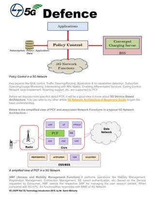 Defence
5G (3GPP Rel.15) Technology Introduction-2018, by Mr. Samir Mohanty
Policy Control in a 5G Network
Key aspects like QoS control, Traffic Steering/Routing, Application & its capabilities detection, Subscriber
Spending/Usage Monitoring, Interworking with IMS Nodes, Enabling differentiated Services, Gating Control,
Network slice enablement, Roaming support, etc. are supported by PCF.
Before we discuss more specifics about PCF, it will be a good idea to know about 5G Service Based
Architecture. You can refer to my other article 5G Network Architecture-A Beginners Guide to gain the
basic understanding.
Below is the simplified view of PCF and associated Network Functions in a typical 5G Network
Architecture:-
A simplified view of PCF in a 5G Network
AMF (Access and Mobility Management Function): It performs operations like Mobility Management,
Registration Management, Connection Management, UE based authentication, etc. Based on the Service
requested by Consumer, AMF selects the respective SMF for managing the user session context. When
compared with 4G EPC, it’s functionalities resembles with MME of 4G Network.
 