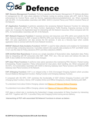 Defence
5G (3GPP Rel.15) Technology Introduction-2018, by Mr. Samir Mohanty
SMF (Session Management Function): Performs operations like Session Management, IP Address allocation
& management for UE, User plane selection & Packets routing by working closely with UPF, QoS & Policy
enforcement for Control Plane, used for Service registration/discovery/establishment, etc. When compared
with 4G EPC, it’s functionalities resembles with MME, SGW-C (Control Plane) and PGW-C (Control Plane) of
4G Network.
AF (Application Function): It performs operations like accessing Network Exposure Function for retrieving
resources, interaction with PCF for Policy Control, Applications Traffic Routing, Exposing services to End
users, etc. It exposes the Application layer for interacting with 5G Network resources. When compared with 4G
EPC, it’s functionalities resembles with AF of 4G Network.
NEF (Network Exposure Function): It exposes services and resources over APIs within and outside the 5G
Core. Services exposure by NEF is based on RESTful APIs over Service based interface bus. With the help of
NEF, 3rd party applications can also access the 5G services. It acts as a Security layer when outside
application tries to connect with the 5G Core Network functions.
NWDAF (Network Data Analytics Function): NWDAF is used for data collection and analytics for Centralized
as well as Edge computing resources. It provides network slice specific data analytics to PCF and NSSF which
in turn use this data for Policy decisions (PCF) and Slice selections (NSSF).
UDR (Unified Data Repository): It serves as a single repository of Subscription data, Application data, Policy
data by integrating with NF consumers (like NEF, AMF, PCF, etc.). We can store and retrieve the data via
UDR. It also notifies for the Subscription data changes.
UPF (User Plane Function): It performs User plane operations like maintaining PDU Session, Packet routing
& forwarding, Packet inspection, Policy enforcement for User plane, QoS handling, etc. When compared with
4G EPC, it’s functionalities resembles with SGW-U (Serving Gateway User Plane function) and PGW-U (PDN
Gateway User Plane function) of 4G Network.
CHF (CHarging Function): CHF is an integral entity in CCS (Converged Charging System) which provides
Account Balance Management function, Rating Function and Charging Gateway Function.
If compared with 4G EPC, CHF combines the functionality of OCF (Online Charging Function) and CDF
(Charging Data Function). Hence, CHF enables Online and Offline Charging by closely interfacing with SMF.
To understand more about Online Charging, please read Basics of Telecom Online Charging.
To understand more about Offline Charging, please read Basics of Telecom Offline Charging.
CHF plays a critical role in monitoring the Subscriber’s Usage consumption & Policy Counters by interacting
with PCF. Together with PCF, it provides Policy and Charging Control during service delivery.
Interworking of PCF with associated 5G Network Functions is shown as below:-
 